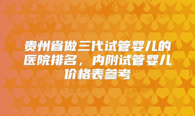 贵州省做三代试管婴儿的医院排名,内附试管婴儿价格表参考