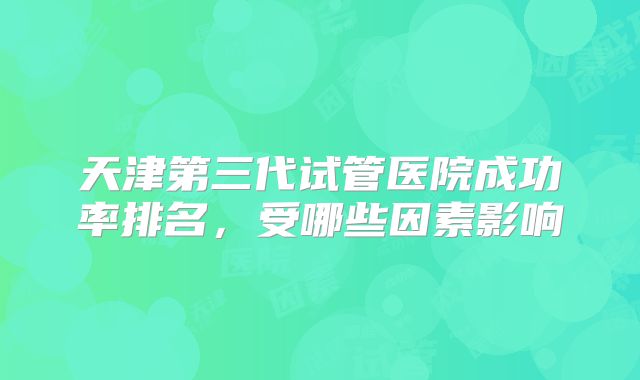 天津第三代试管医院成功率排名,受哪些因素影响