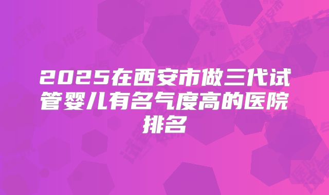 2025在西安市做三代试管婴儿有名气度高的医院排名