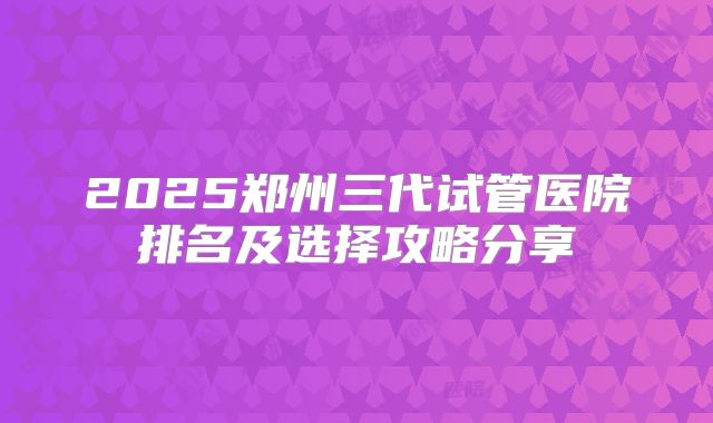 2025郑州三代试管医院排名及选择攻略分享