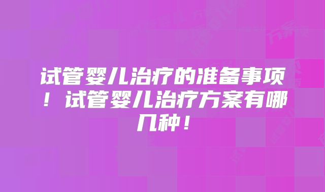 试管婴儿治疗的准备事项！试管婴儿治疗方案有哪几种！