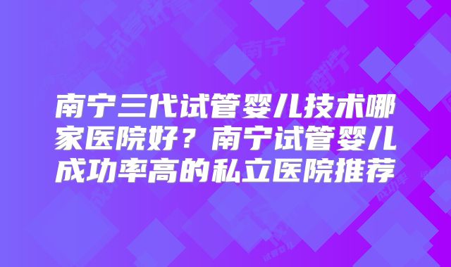 南宁三代试管婴儿技术哪家医院好？南宁试管婴儿成功率高的私立医院推荐