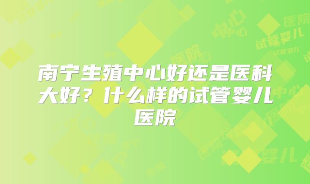 南宁生殖中心好还是医科大好?什么样的试管婴儿医院