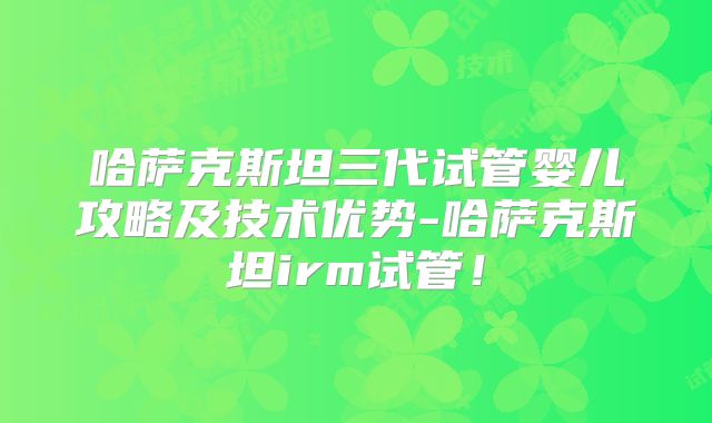 哈萨克斯坦三代试管婴儿攻略及技术优势-哈萨克斯坦irm试管！