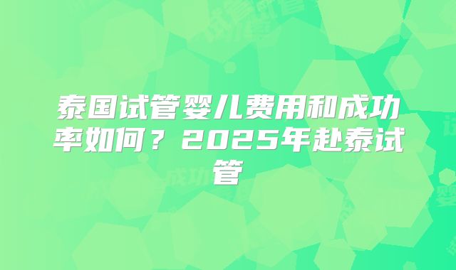 泰国试管婴儿费用和成功率如何？2025年赴泰试管