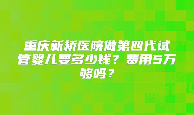 重庆新桥医院做第四代试管婴儿要多少钱？费用5万够吗？