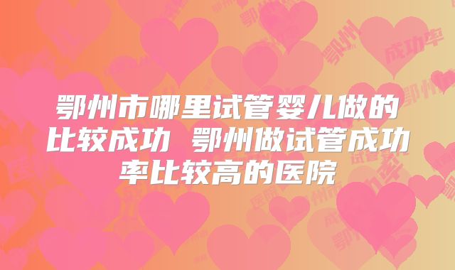 鄂州市哪里试管婴儿做的比较成功 鄂州做试管成功率比较高的医院