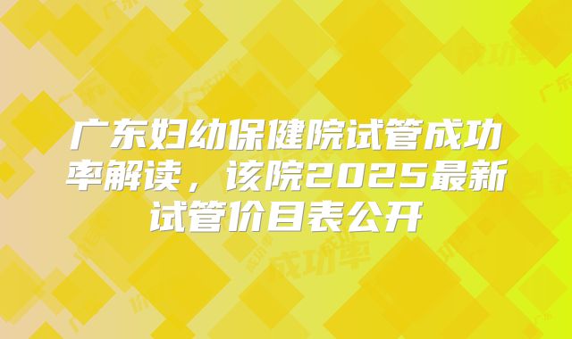 广东妇幼保健院试管成功率解读，该院2025最新试管价目表公开