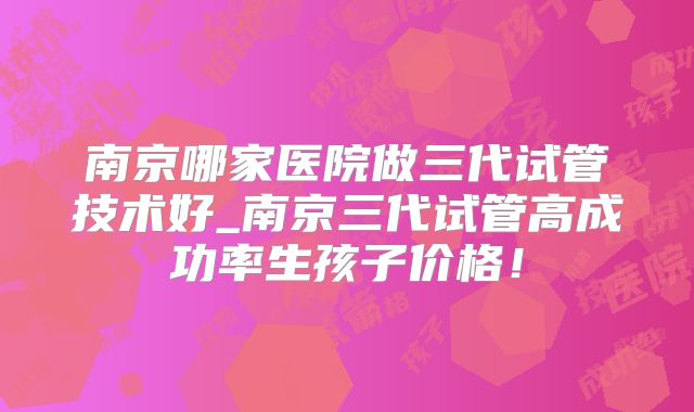 南京哪家医院做三代试管技术好_南京三代试管高成功率生孩子价格!