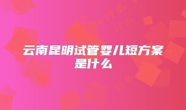 云南昆明试管婴儿短方案是什么