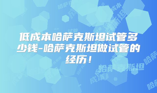低成本哈萨克斯坦试管多少钱-哈萨克斯坦做试管的经历!