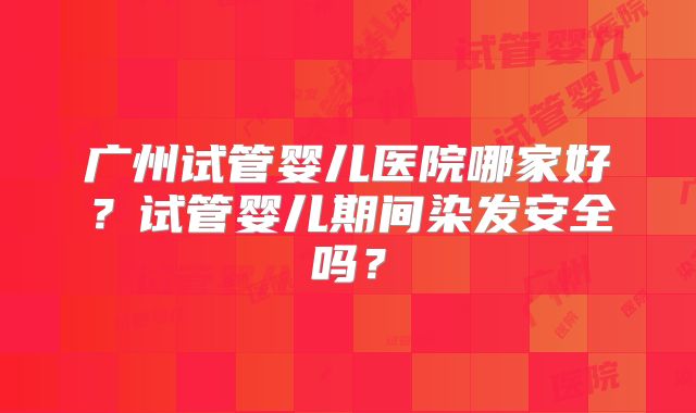 广州试管婴儿医院哪家好？试管婴儿期间染发安全吗？