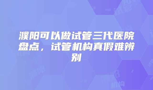 濮阳可以做试管三代医院盘点,试管机构真假难辨别