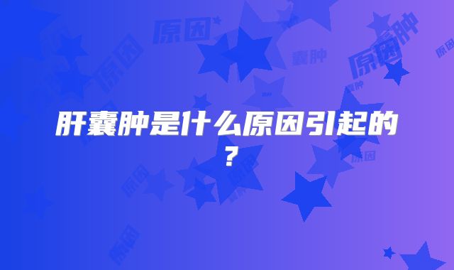肝囊肿是什么原因引起的?