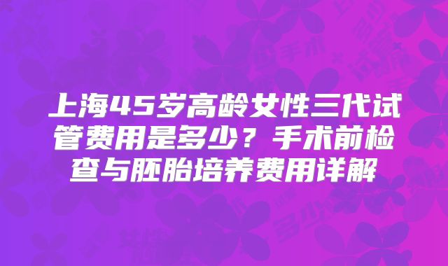 上海45岁高龄女性三代试管费用是多少?手术前检查与胚胎培养费用详解