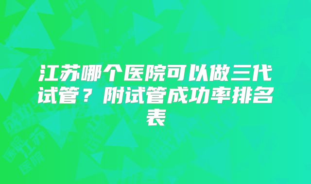 江苏哪个医院可以做三代试管？附试管成功率排名表