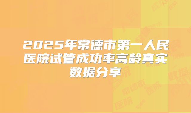 2025年常德市第一人民医院试管成功率高龄真实数据分享