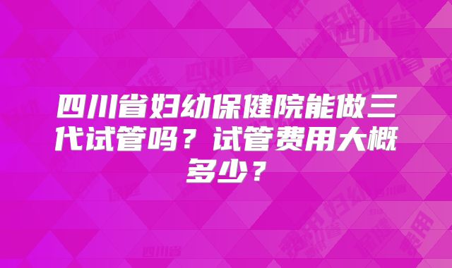 四川省妇幼保健院能做三代试管吗？试管费用大概多少？
