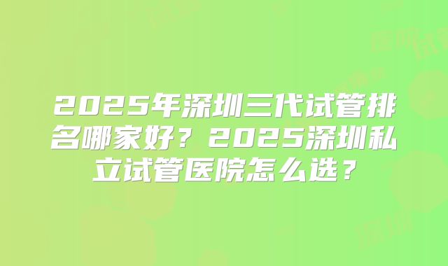 2025年深圳三代试管排名哪家好？2025深圳私立试管医院怎么选？