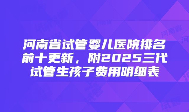 河南省试管婴儿医院排名前十更新,附2025三代试管生孩子费用明细表
