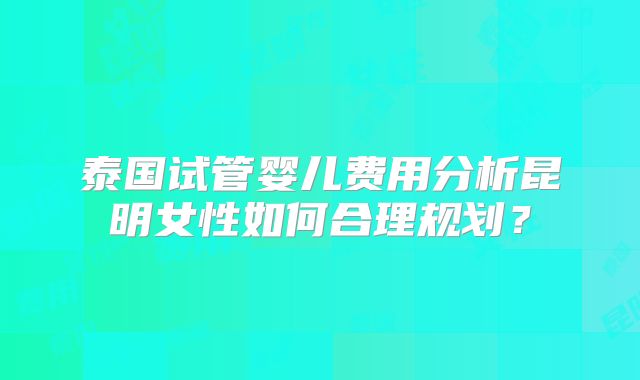 泰国试管婴儿费用分析昆明女性如何合理规划?
