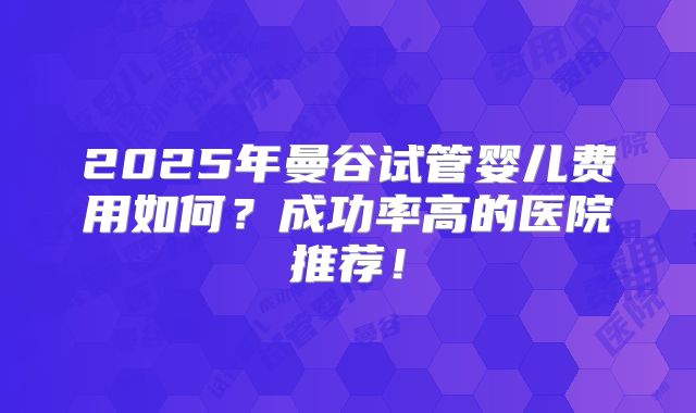 2025年曼谷试管婴儿费用如何？成功率高的医院推荐！