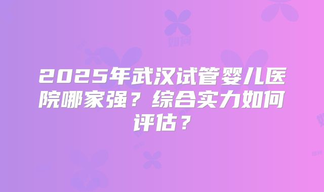 2025年武汉试管婴儿医院哪家强?综合实力如何评估?