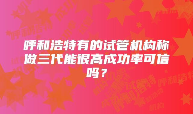 呼和浩特有的试管机构称做三代能很高成功率可信吗？