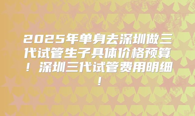 2025年单身去深圳做三代试管生子具体价格预算！深圳三代试管费用明细！
