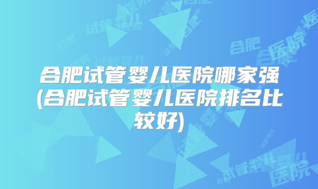 合肥试管婴儿医院哪家强(合肥试管婴儿医院排名比较好)