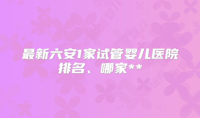 最新六安1家试管婴儿医院排名、哪家**