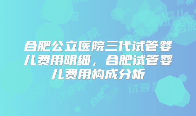 合肥公立医院三代试管婴儿费用明细,合肥试管婴儿费用构成分析