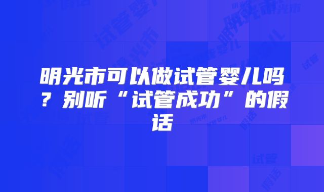 明光市可以做试管婴儿吗？别听“试管成功”的假话