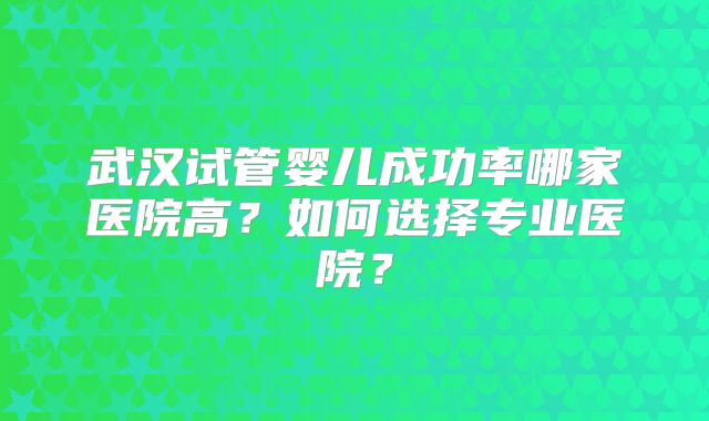 武汉试管婴儿成功率哪家医院高?如何选择专业医院?