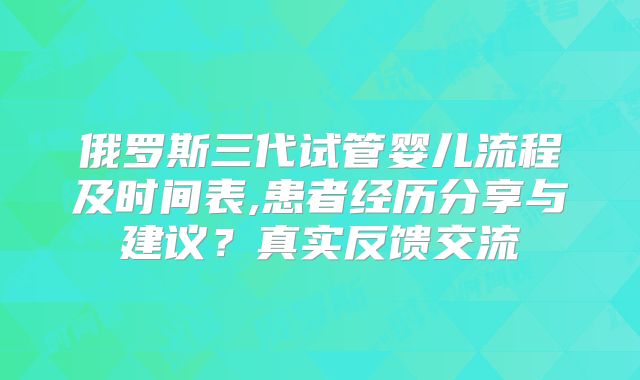 俄罗斯三代试管婴儿流程及时间表,患者经历分享与建议?真实反馈交流