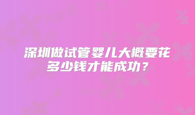 深圳做试管婴儿大概要花多少钱才能成功？