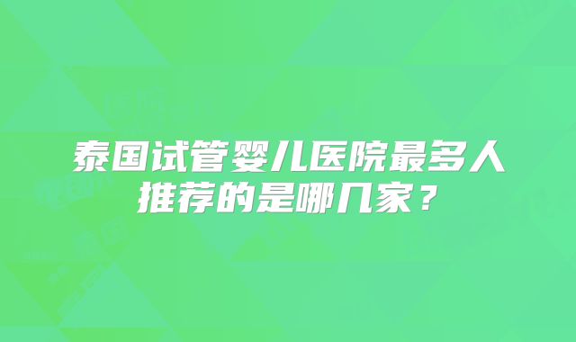 泰国试管婴儿医院最多人推荐的是哪几家？