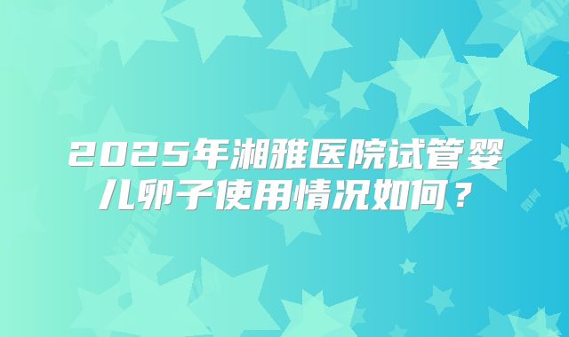 2025年湘雅医院试管婴儿卵子使用情况如何？