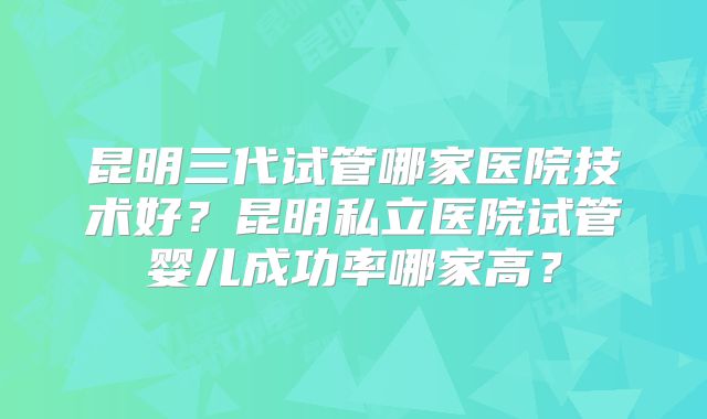 昆明三代试管哪家医院技术好？昆明私立医院试管婴儿成功率哪家高？