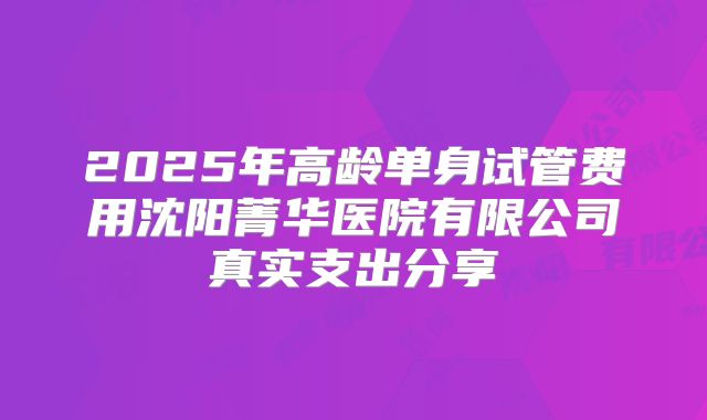 2025年高龄单身试管费用沈阳菁华医院有限公司真实支出分享