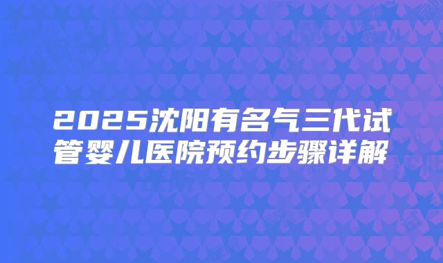 2025沈阳有名气三代试管婴儿医院预约步骤详解