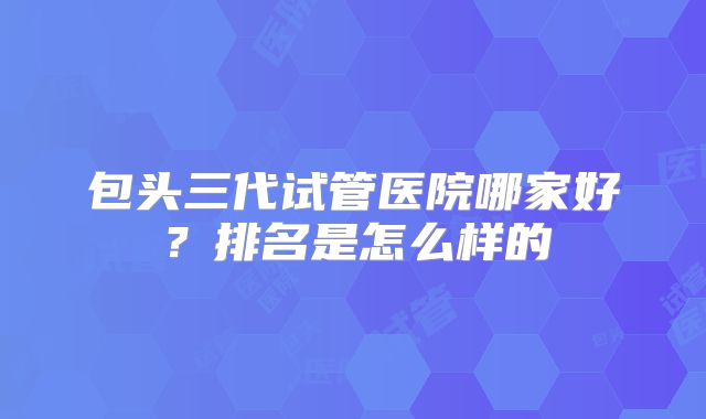 包头三代试管医院哪家好?排名是怎么样的