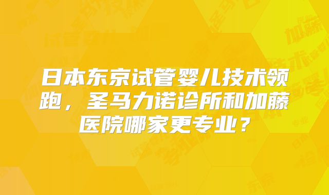 日本东京试管婴儿技术领跑，圣马力诺诊所和加藤医院哪家更专业？