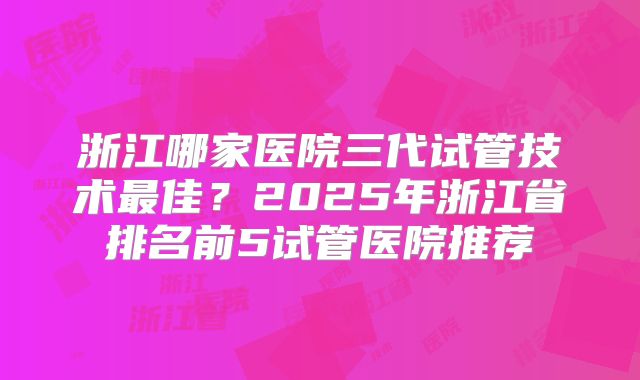 浙江哪家医院三代试管技术最佳？2025年浙江省排名前5试管医院推荐