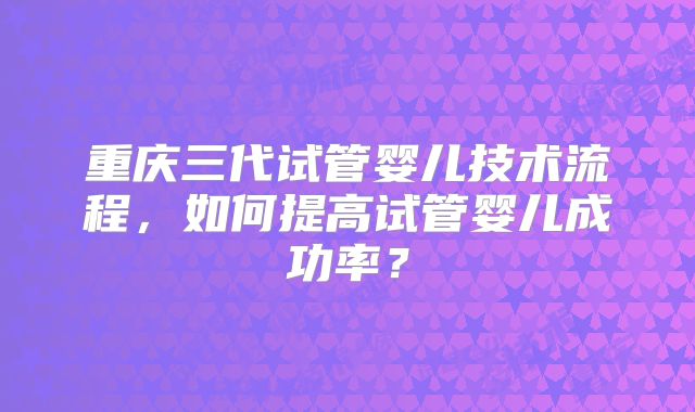 重庆三代试管婴儿技术流程,如何提高试管婴儿成功率?