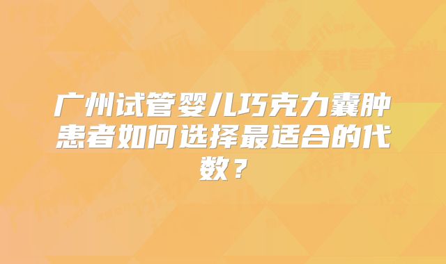 广州试管婴儿巧克力囊肿患者如何选择最适合的代数？