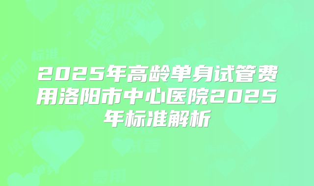 2025年高龄单身试管费用洛阳市中心医院2025年标准解析