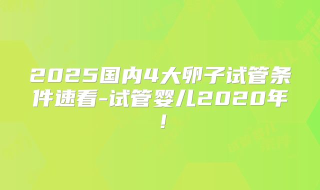 2025国内4大卵子试管条件速看-试管婴儿2020年！