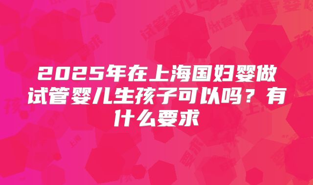 2025年在上海国妇婴做试管婴儿生孩子可以吗?有什么要求