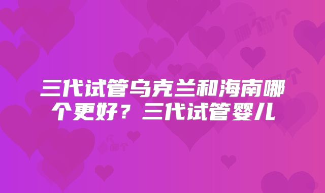 三代试管乌克兰和海南哪个更好？三代试管婴儿